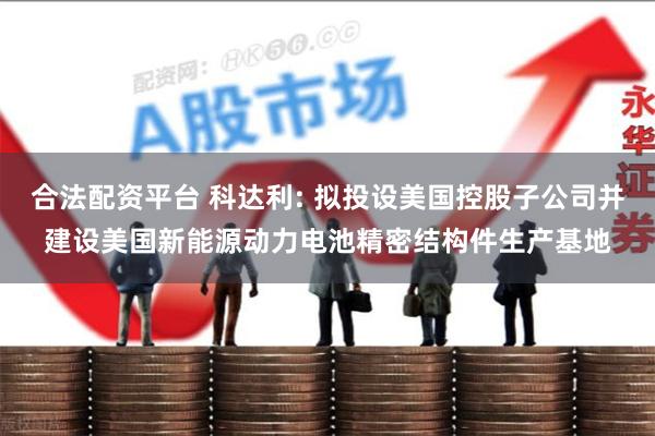 合法配资平台 科达利: 拟投设美国控股子公司并建设美国新能源动力电池精密结构件生产基地