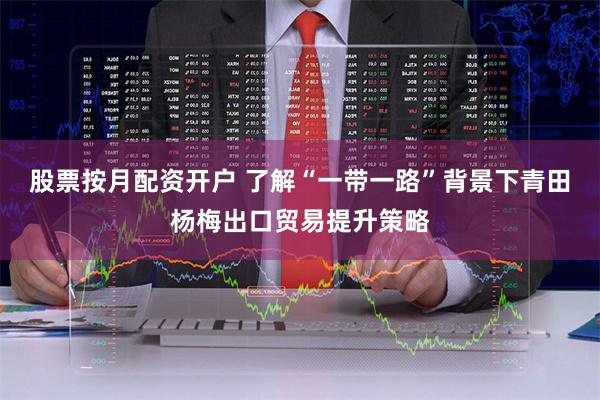 股票按月配资开户 了解“一带一路”背景下青田杨梅出口贸易提升策略