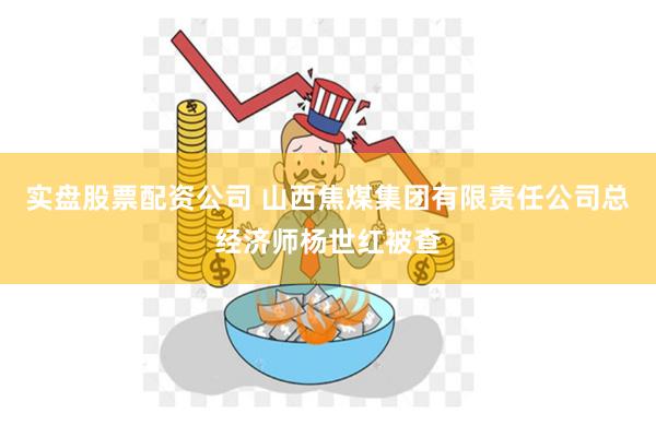 实盘股票配资公司 山西焦煤集团有限责任公司总经济师杨世红被查