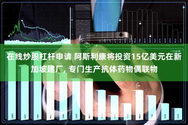 在线炒股杠杆申请 阿斯利康将投资15亿美元在新加坡建厂, 专门生产抗体药物偶联物