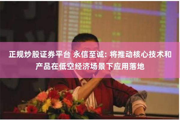 正规炒股证券平台 永信至诚: 将推动核心技术和产品在低空经济场景下应用落地