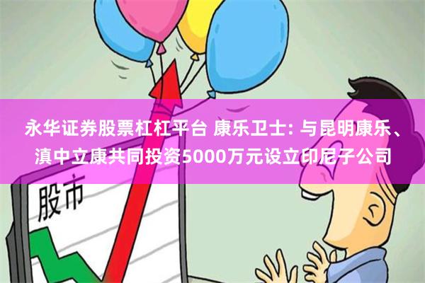 永华证券股票杠杠平台 康乐卫士: 与昆明康乐、滇中立康共同投资5000万元设立印尼子公司