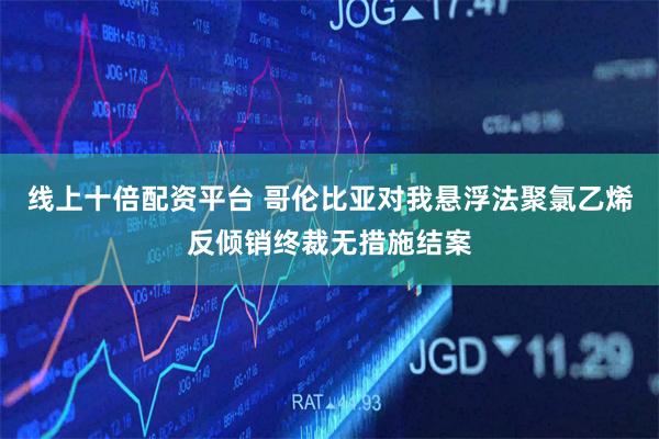 线上十倍配资平台 哥伦比亚对我悬浮法聚氯乙烯反倾销终裁无措施结案