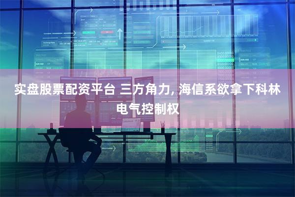 实盘股票配资平台 三方角力, 海信系欲拿下科林电气控制权
