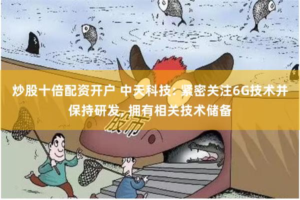 炒股十倍配资开户 中天科技: 紧密关注6G技术并保持研发, 拥有相关技术储备