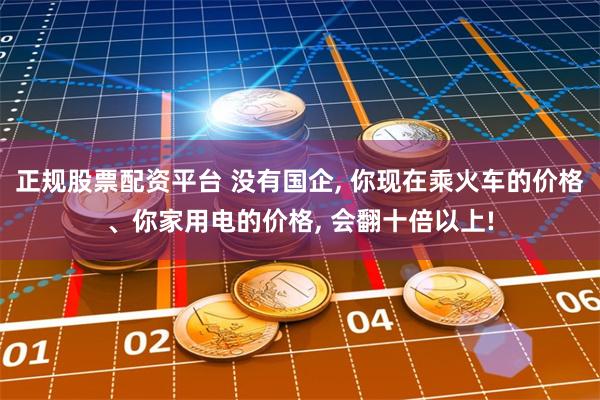 正规股票配资平台 没有国企, 你现在乘火车的价格、你家用电的价格, 会翻十倍以上!