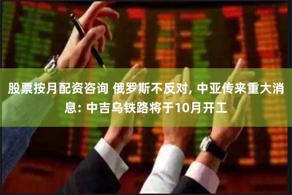 股票按月配资咨询 俄罗斯不反对, 中亚传来重大消息: 中吉乌铁路将于10月开工