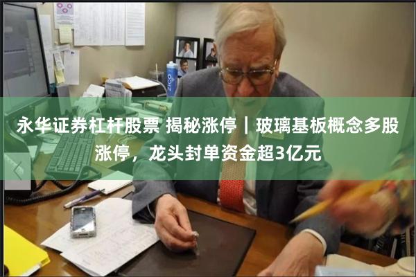 永华证券杠杆股票 揭秘涨停｜玻璃基板概念多股涨停，龙头封单资金超3亿元