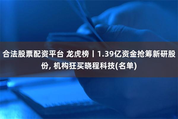合法股票配资平台 龙虎榜丨1.39亿资金抢筹新研股份, 机构狂买晓程科技(名单)