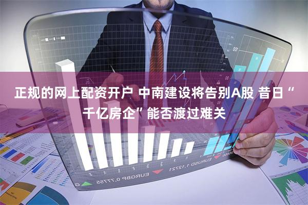 正规的网上配资开户 中南建设将告别A股 昔日“千亿房企”能否渡过难关