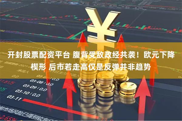 开封股票配资平台 腹背受敌政经共袭！欧元下降楔形 后市若走高仅是反弹并非趋势