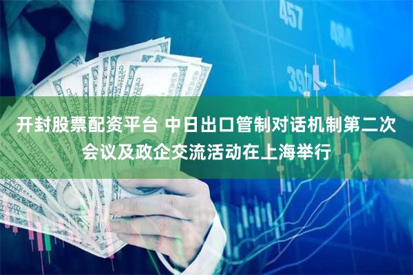 开封股票配资平台 中日出口管制对话机制第二次会议及政企交流活动在上海举行