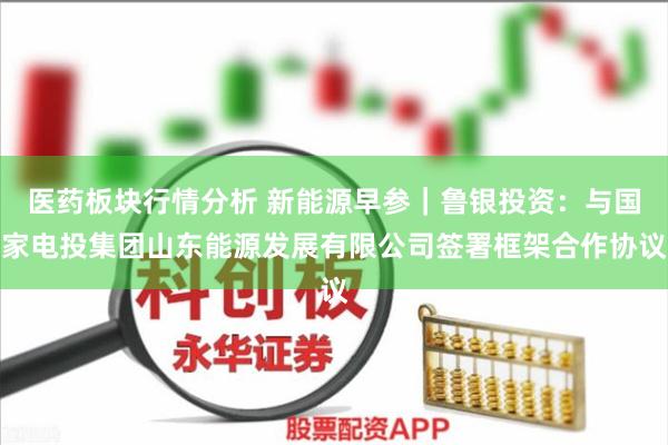 医药板块行情分析 新能源早参｜鲁银投资：与国家电投集团山东能源发展有限公司签署框架合作协议