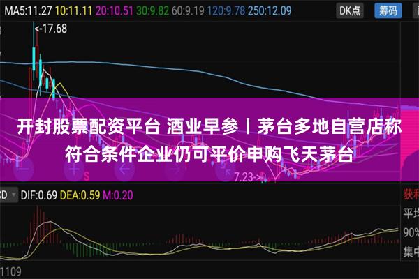 开封股票配资平台 酒业早参丨茅台多地自营店称符合条件企业仍可平价申购飞天茅台