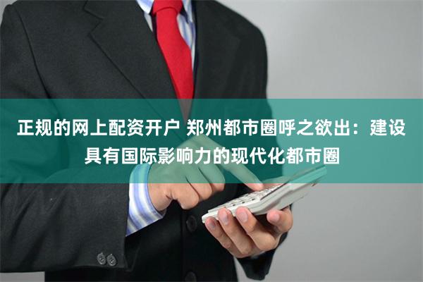 正规的网上配资开户 郑州都市圈呼之欲出：建设具有国际影响力的现代化都市圈