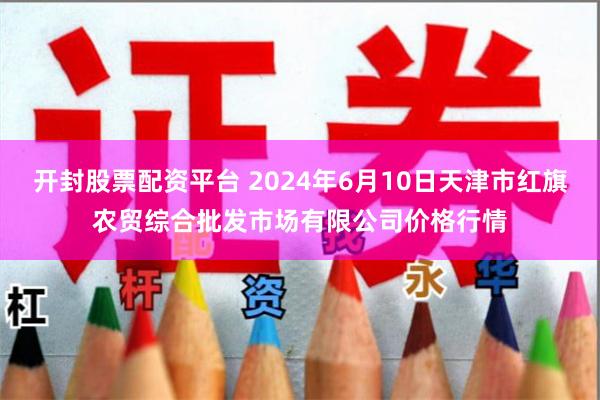 开封股票配资平台 2024年6月10日天津市红旗农贸综合批发市场有限公司价格行情