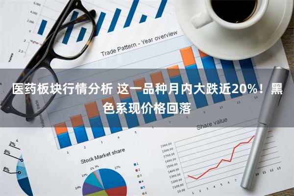 医药板块行情分析 这一品种月内大跌近20%！黑色系现价格回落