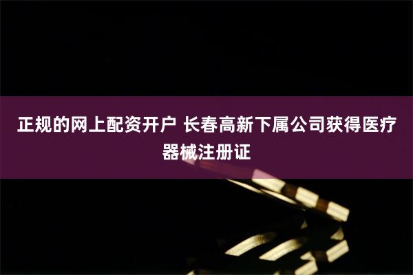 正规的网上配资开户 长春高新下属公司获得医疗器械注册证
