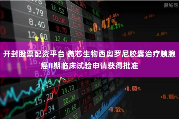 开封股票配资平台 微芯生物西奥罗尼胶囊治疗胰腺癌II期临床试验申请获得批准