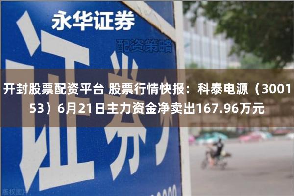 开封股票配资平台 股票行情快报：科泰电源（300153）6月21日主力资金净卖出167.96万元