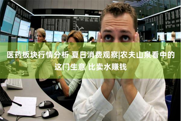 医药板块行情分析 夏日消费观察|农夫山泉看中的这门生意 比卖水赚钱