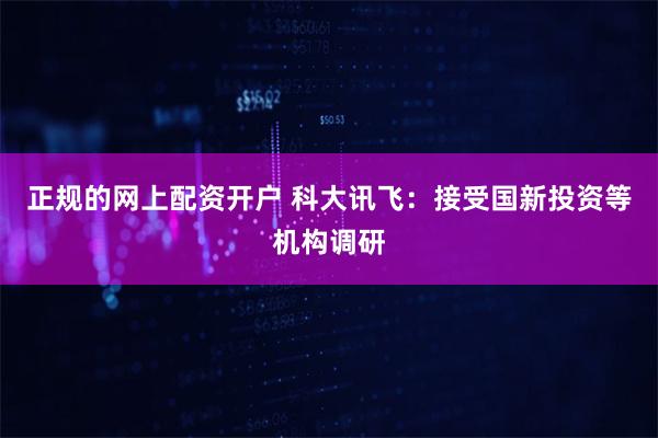 正规的网上配资开户 科大讯飞：接受国新投资等机构调研