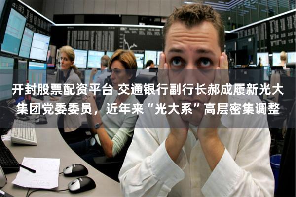 开封股票配资平台 交通银行副行长郝成履新光大集团党委委员，近年来“光大系”高层密集调整