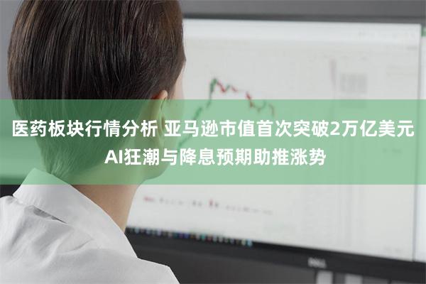 医药板块行情分析 亚马逊市值首次突破2万亿美元 AI狂潮与降息预期助推涨势