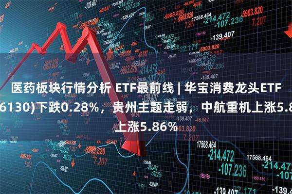 医药板块行情分析 ETF最前线 | 华宝消费龙头ETF(516130)下跌0.28%，贵州主题走弱，中航重机上涨5.86%