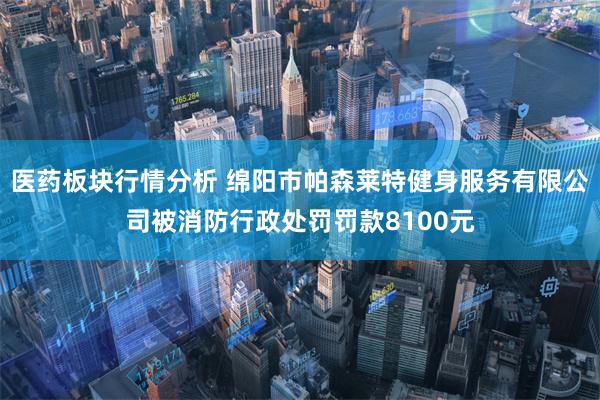 医药板块行情分析 绵阳市帕森莱特健身服务有限公司被消防行政处罚罚款8100元