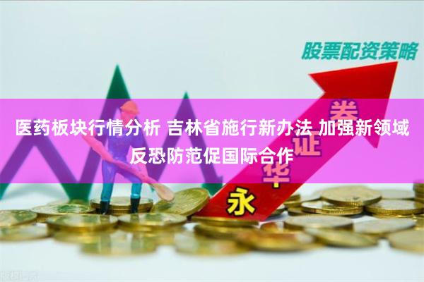 医药板块行情分析 吉林省施行新办法 加强新领域反恐防范促国际合作
