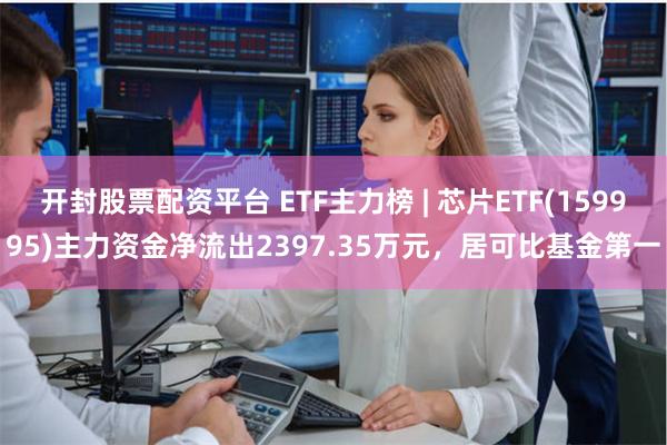 开封股票配资平台 ETF主力榜 | 芯片ETF(159995)主力资金净流出2397.35万元，居可比基金第一