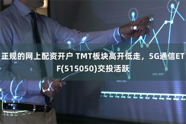 正规的网上配资开户 TMT板块高开低走，5G通信ETF(515050)交投活跃