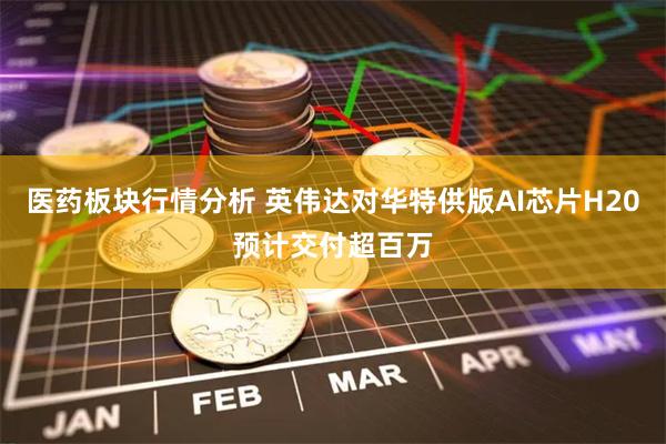 医药板块行情分析 英伟达对华特供版AI芯片H20预计交付超百万