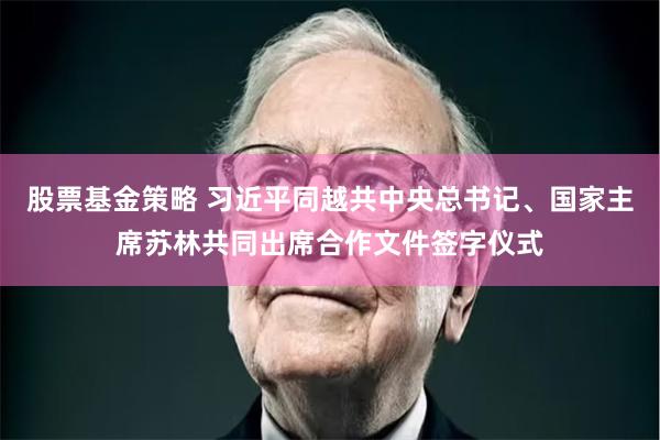 股票基金策略 习近平同越共中央总书记、国家主席苏林共同出席合作文件签字仪式