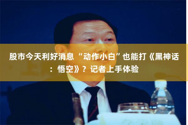 股市今天利好消息 “动作小白”也能打《黑神话：悟空》？记者上手体验