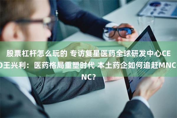 股票杠杆怎么玩的 专访复星医药全球研发中心CEO王兴利：医药格局重塑时代 本土药企如何追赶MNC？