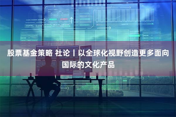 股票基金策略 社论丨以全球化视野创造更多面向国际的文化产品