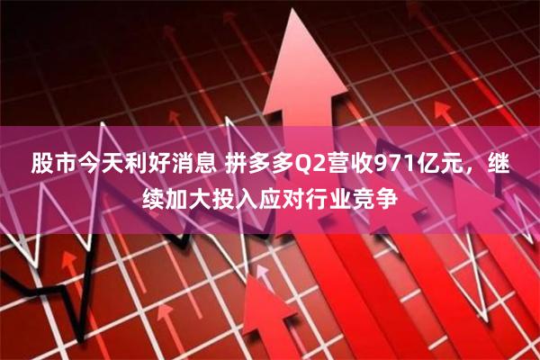 股市今天利好消息 拼多多Q2营收971亿元，继续加大投入应对行业竞争