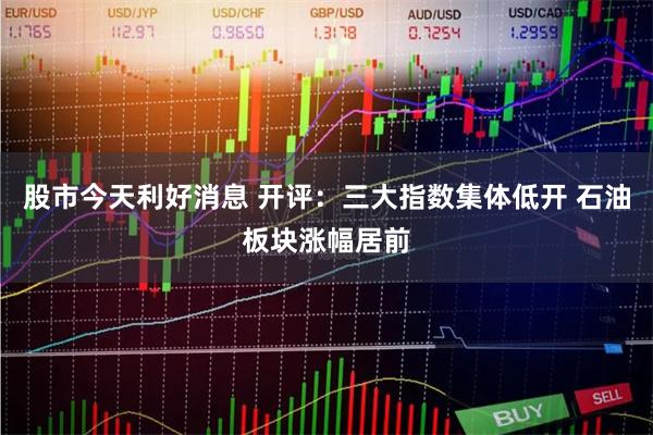 股市今天利好消息 开评：三大指数集体低开 石油板块涨幅居前