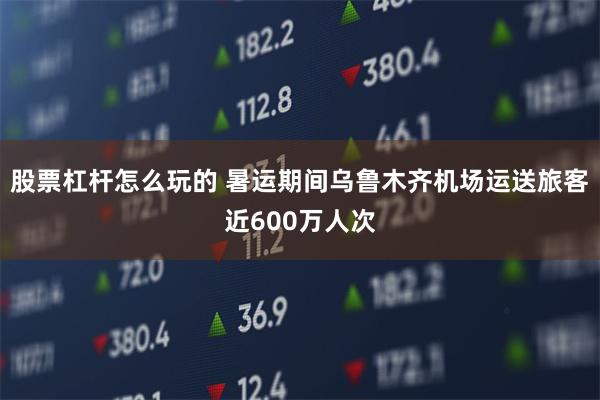 股票杠杆怎么玩的 暑运期间乌鲁木齐机场运送旅客近600万人次
