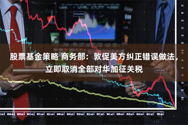股票基金策略 商务部：敦促美方纠正错误做法，立即取消全部对华加征关税