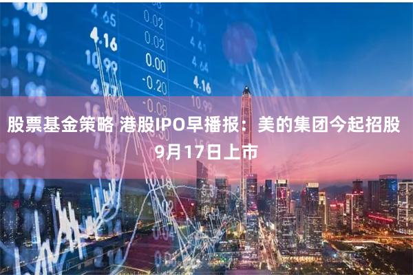 股票基金策略 港股IPO早播报：美的集团今起招股 9月17日上市
