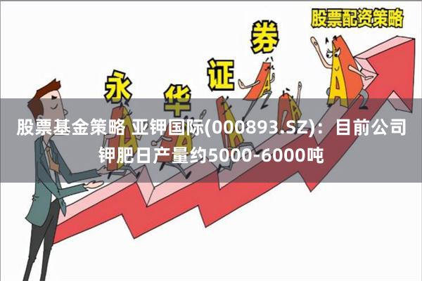 股票基金策略 亚钾国际(000893.SZ)：目前公司钾肥日产量约5000-6000吨