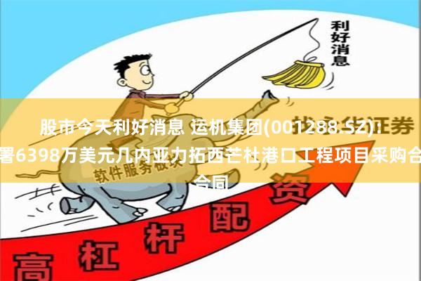 股市今天利好消息 运机集团(001288.SZ)：签署6398万美元几内亚力拓西芒杜港口工程项目采购合同