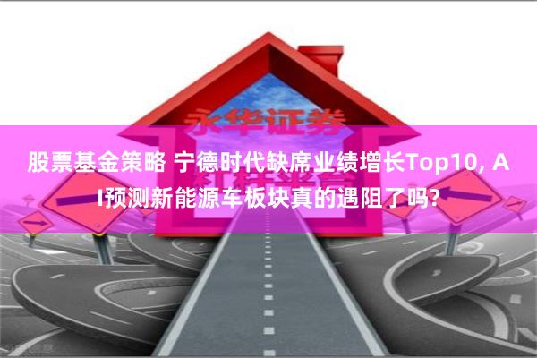 股票基金策略 宁德时代缺席业绩增长Top10, AI预测新能源车板块真的遇阻了吗?