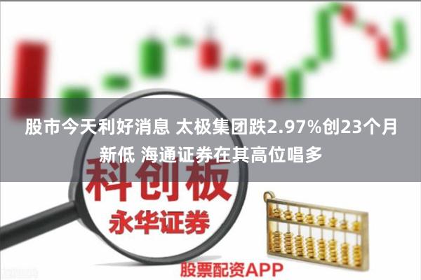 股市今天利好消息 太极集团跌2.97%创23个月新低 海通证券在其高位唱多