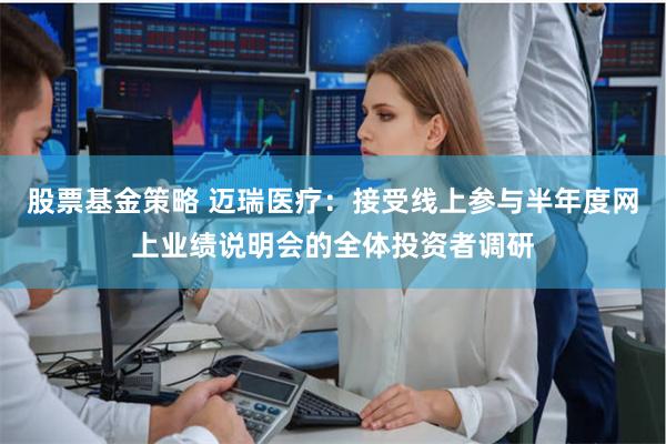 股票基金策略 迈瑞医疗：接受线上参与半年度网上业绩说明会的全体投资者调研