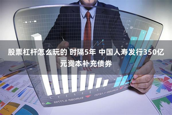 股票杠杆怎么玩的 时隔5年 中国人寿发行350亿元资本补充债券