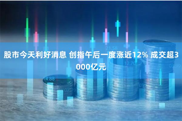 股市今天利好消息 创指午后一度涨近12% 成交超3000亿元